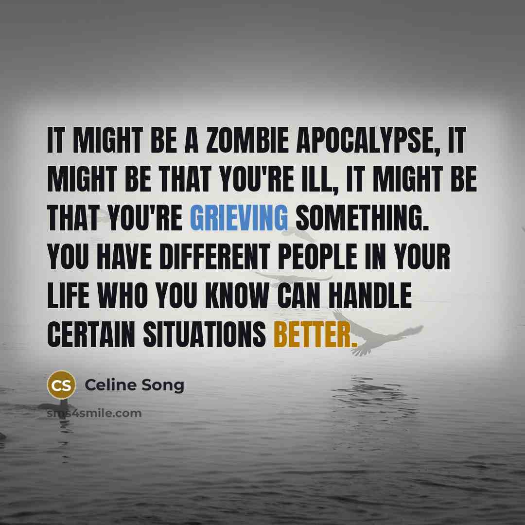 “It might be a zombie apocalypse, it might be that you're ill, it might be that you're grieving something. You have different people in your life who you know can handle certain situations better.” quote by Celine Song