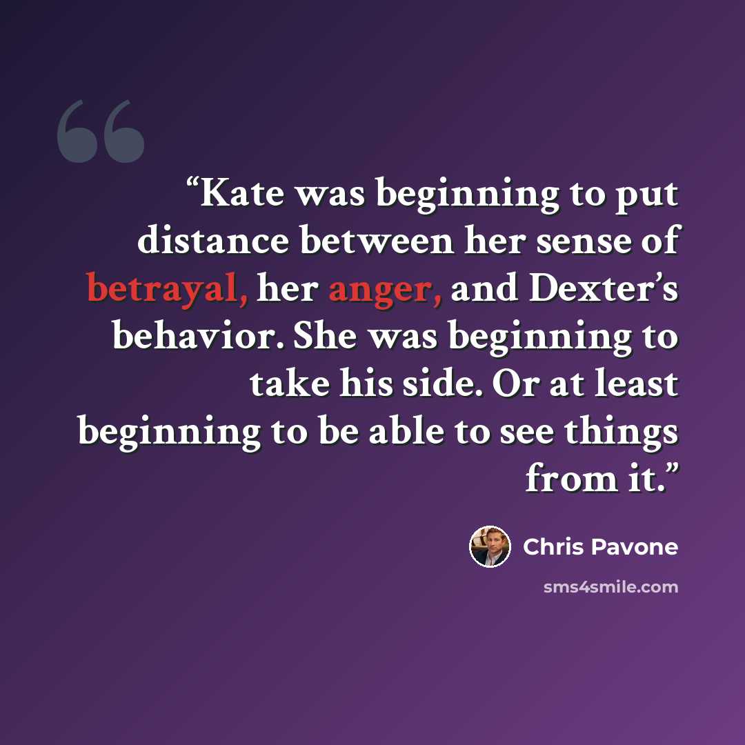 “Kate was beginning to put distance between her sense of betrayal, her anger, and Dexter’s behavior. She was beginning to take his side. Or at least beginning to be able to see things from it.” quote by Chris Pavone