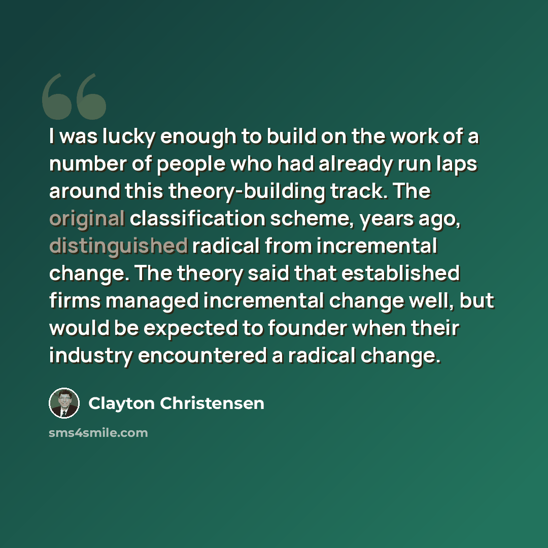 “I was lucky enough to build on the work of a number of people who had already run laps around this theory-building track. The original classification scheme, years ago, distinguished radical from incremental change. The theory said that established firms managed incremental change well, but would…” quote by Clayton Christensen