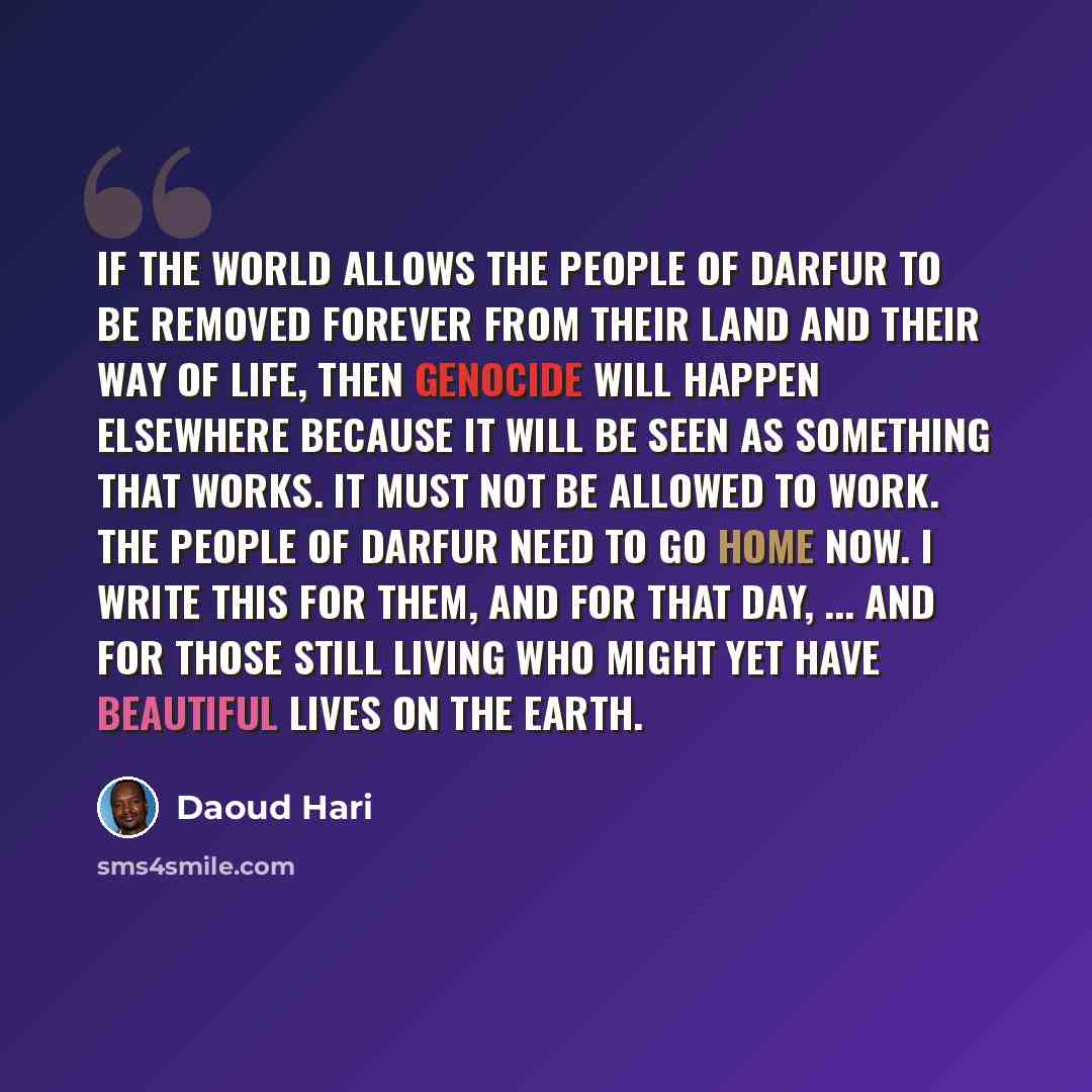 “If the world allows the people of Darfur to be removed forever from their land and their way of life, then genocide will happen elsewhere because it will be seen as something that works. It must not be allowed to work. The people of Darfur need to go home now. I write this for them, and for that…” quote by Daoud Hari