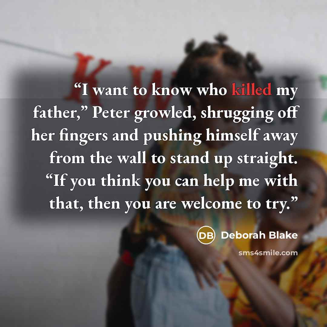 “I want to know who killed my father,” Peter growled, shrugging off her fingers and pushing himself away from the wall to stand up straight. “If you think you can help me with that, then you are welcome to try.” quote by Deborah Blake