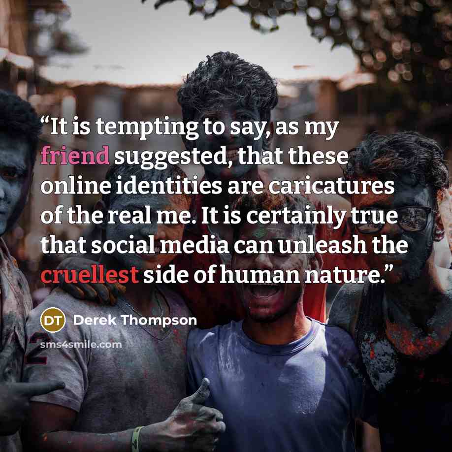 “It is tempting to say, as my friend suggested, that these online identities are caricatures of the real me. It is certainly true that social media can unleash the cruellest side of human nature.” quote by Derek Thompson