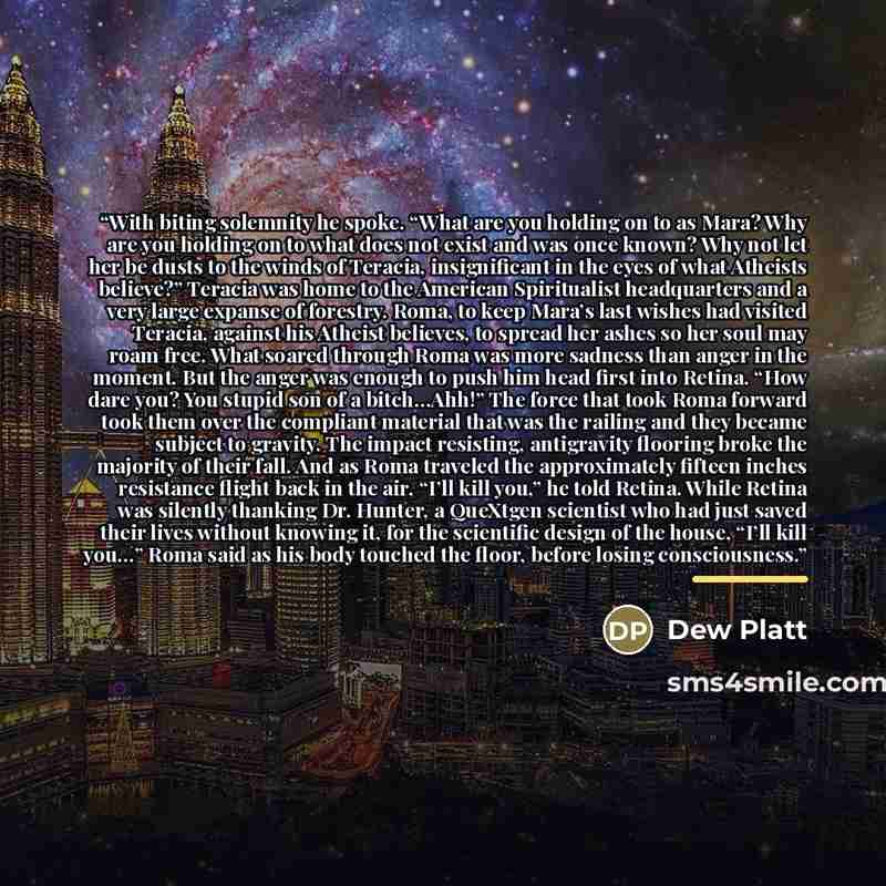 “With biting solemnity he spoke. “What are you holding on to as Mara? Why are you holding on to what does not exist and was once known? Why not let her be dusts to the winds of Teracia, insignificant in the eyes of what Atheists believe?” Teracia was home to the American Spiritualist headquarters…” quote by Dew Platt