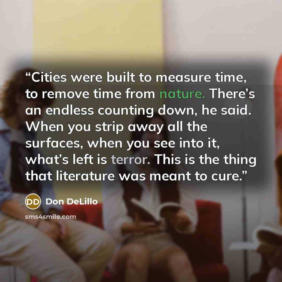 “Cities were built to measure time, to remove time from nature. There’s an endless counting down, he said. When you strip away all the surfaces, when you see into it, what’s left is terror. This is the thing that literature was meant to cure.” quote by Don DeLillo