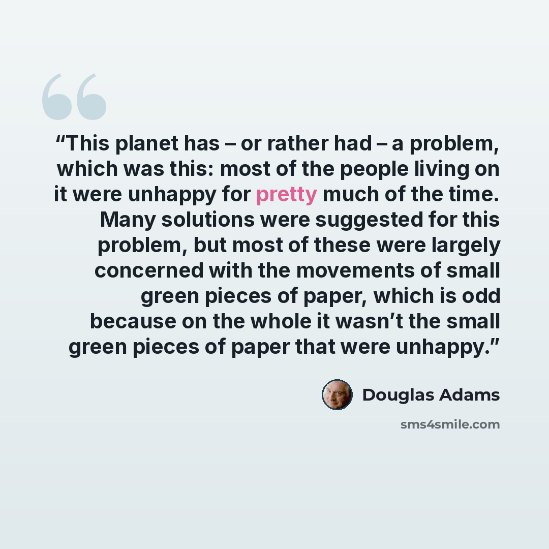 “This planet has – or rather had – a problem, which was this: most of the people living on it were unhappy for pretty much of the time. Many solutions were suggested for this problem, but most of these were largely concerned with the movements of small green pieces of paper, which is odd because on…” quote by Douglas Adams