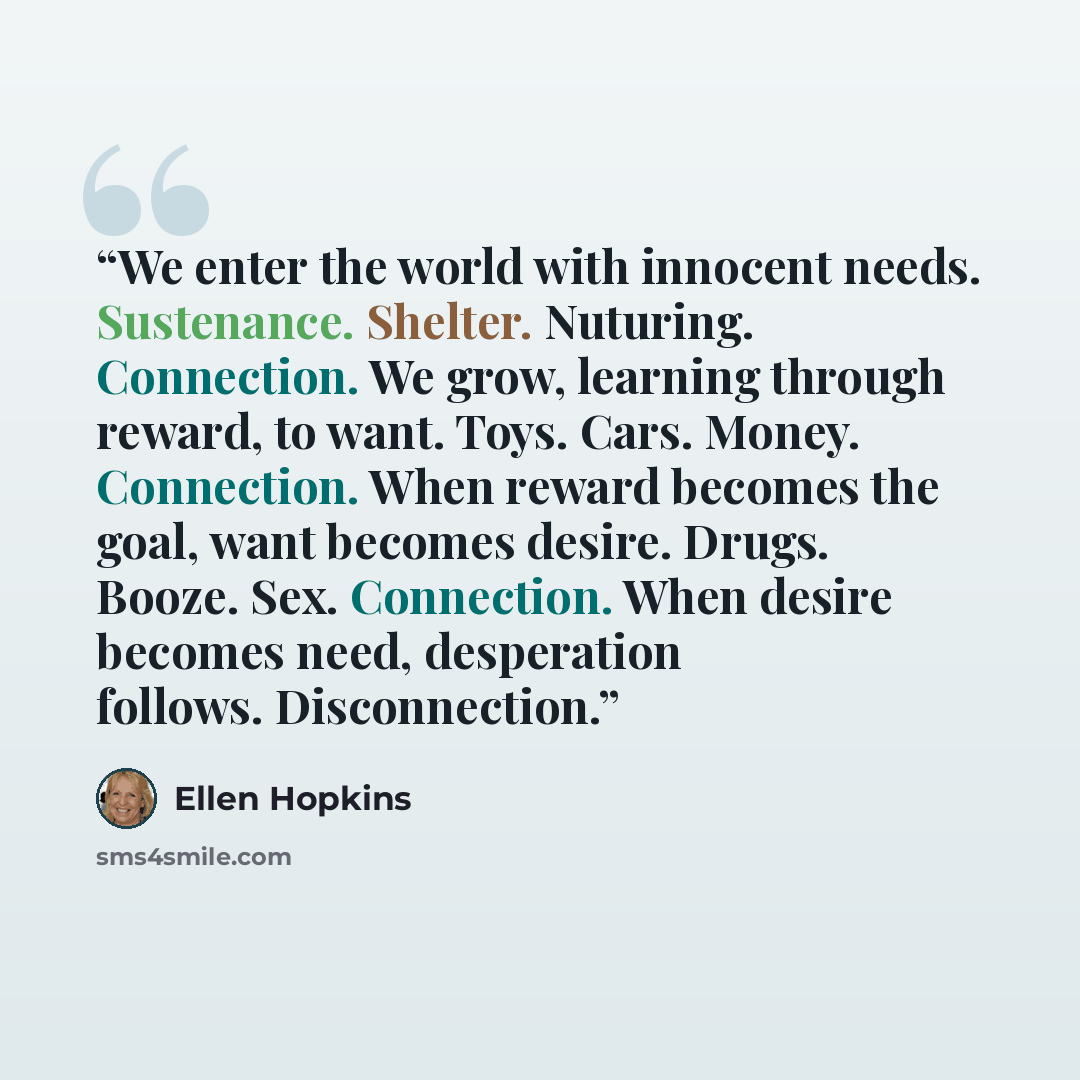 “We enter the world with innocent needs. Sustenance. Shelter. Nuturing. Connection. We grow, learning through reward, to want. Toys. Cars. Money. Connection. When reward becomes the goal, want becomes desire. Drugs. Booze. Sex. Connection. When desire becomes need, desperation follows. Disconnection.” quote by Ellen Hopkins