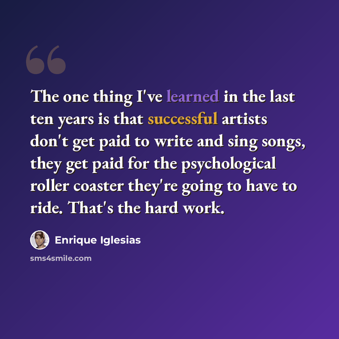 “The one thing I've learned in the last ten years is that successful artists don't get paid to write and sing songs, they get paid for the psychological roller coaster they're going to have to ride. That's the hard work.” quote by Enrique Iglesias