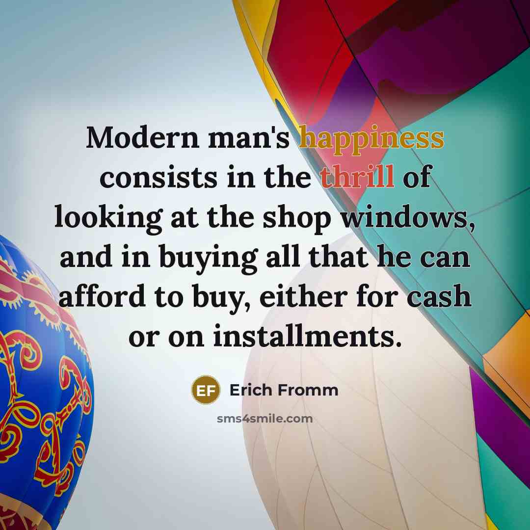 “Modern man's happiness consists in the thrill of looking at the shop windows, and in buying all that he can afford to buy, either for cash or on installments.” quote by Erich Fromm