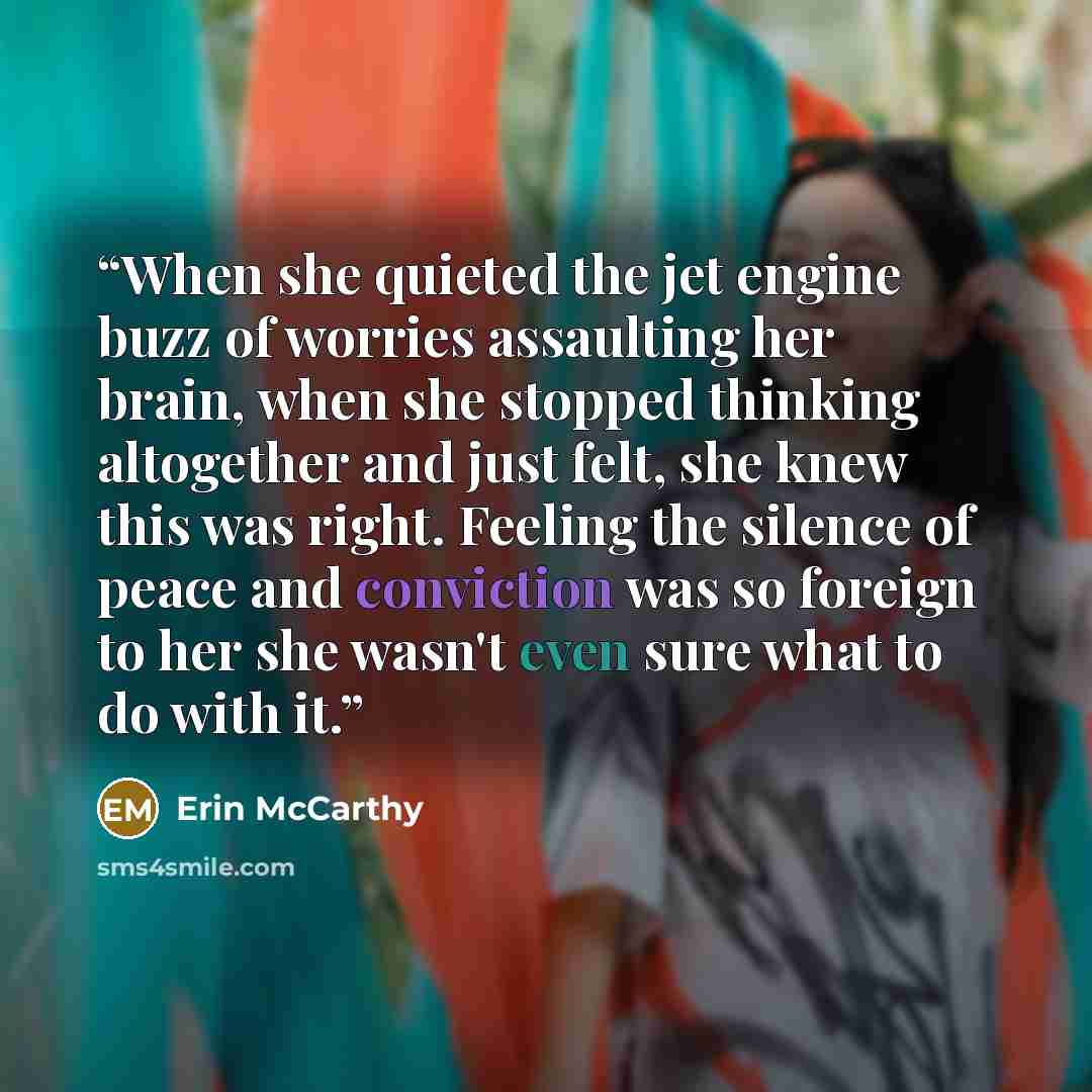 “When she quieted the jet engine buzz of worries assaulting her brain, when she stopped thinking altogether and just felt, she knew this was right. Feeling the silence of peace and conviction was so foreign to her she wasn't even sure what to do with it.” quote by Erin McCarthy