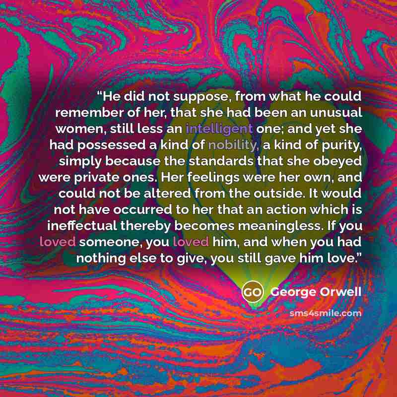 “He did not suppose, from what he could remember of her, that she had been an unusual women, still less an intelligent one; and yet she had possessed a kind of nobility, a kind of purity, simply because the standards that she obeyed were private ones. Her feelings were her own, and could not be…” quote by George Orwell