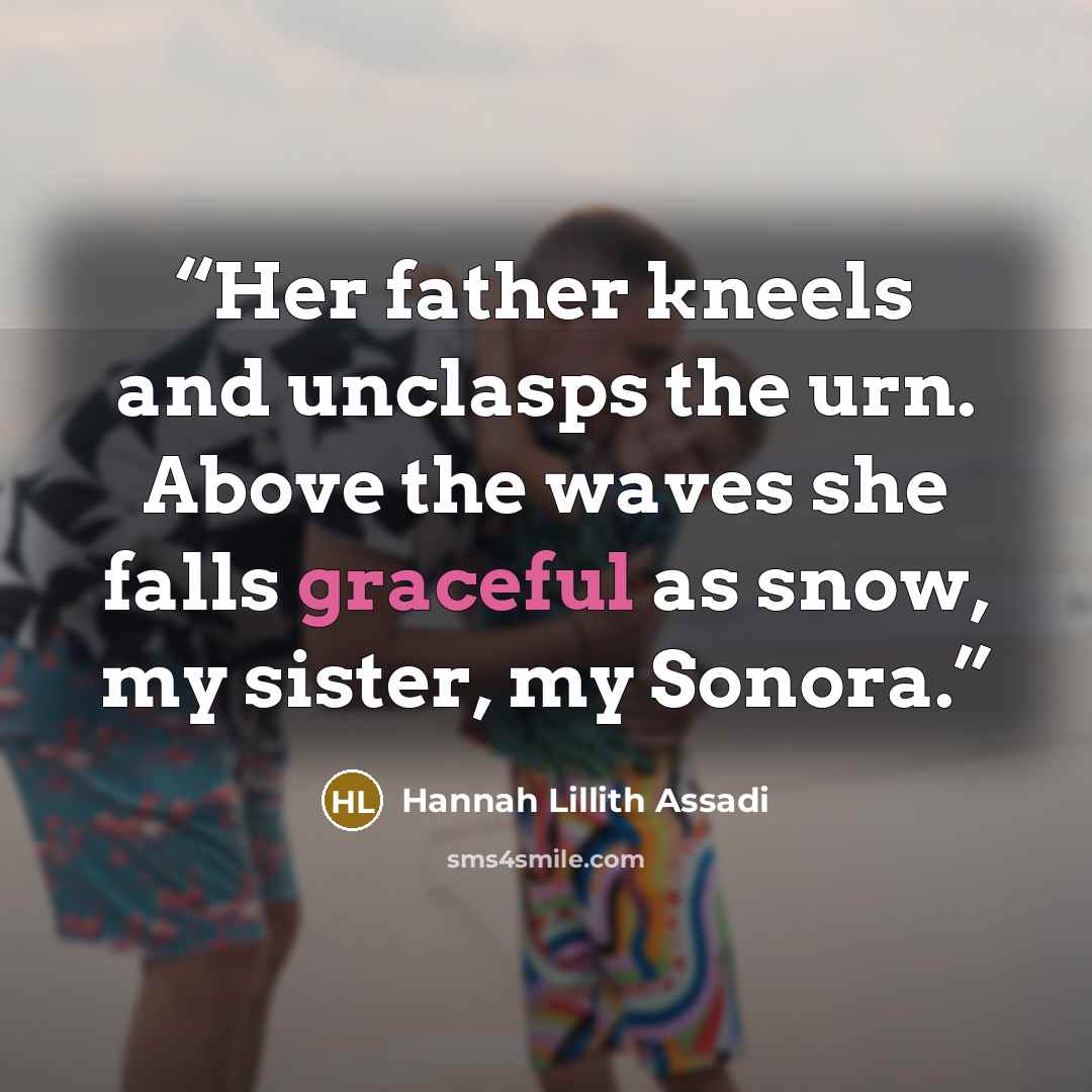 “Her father kneels and unclasps the urn. Above the waves she falls graceful as snow, my sister, my Sonora.” quote by Hannah Lillith Assadi