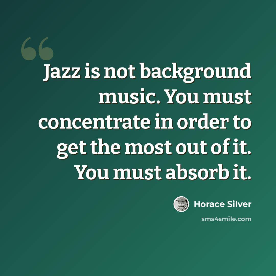 “Jazz is not background music. You must concentrate in order to get the most out of it. You must absorb it.” quote by Horace Silver