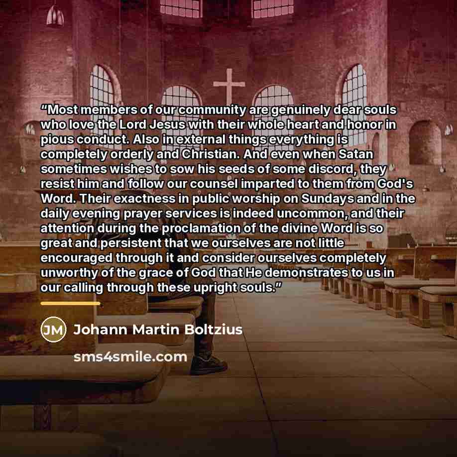 “Most members of our community are genuinely dear souls who love the Lord Jesus with their whole heart and honor in pious conduct. Also in external things everything is completely orderly and Christian. And even when Satan sometimes wishes to sow his seeds of some discord, they resist him and…” quote by Johann Martin Boltzius