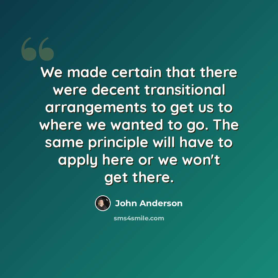 “We made certain that there were decent transitional arrangements to get us to where we wanted to go. The same principle will have to apply here or we won't get there.” quote by John Anderson
