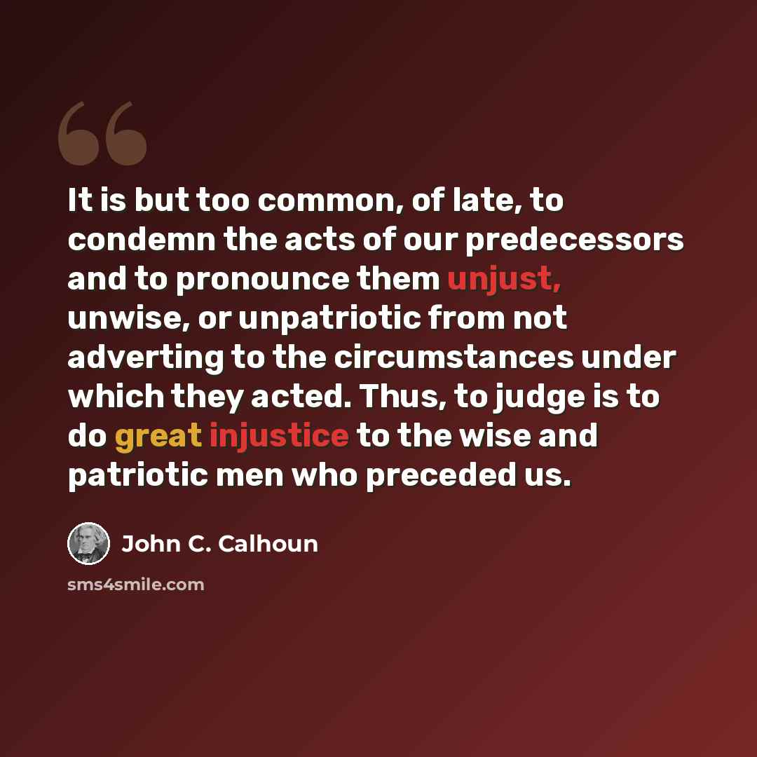 “It is but too common, of late, to condemn the acts of our predecessors and to pronounce them unjust, unwise, or unpatriotic from not adverting to the circumstances under which they acted. Thus, to judge is to do great injustice to the wise and patriotic men who preceded us.” quote by John C. Calhoun