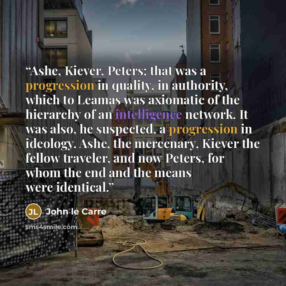 “Ashe, Kiever, Peters; that was a progression in quality, in authority, which to Leamas was axiomatic of the hierarchy of an intelligence network. It was also, he suspected, a progression in ideology. Ashe, the mercenary, Kiever the fellow traveler, and now Peters, for whom the end and the means…” quote by John le Carré