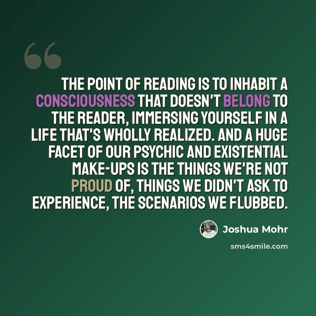 “The point of reading is to inhabit a consciousness that doesn't belong to the reader, immersing yourself in a life that's wholly realized. And a huge facet of our psychic and existential make-ups is the things we're not proud of, things we didn't ask to experience, the scenarios we flubbed.” quote by Joshua Mohr