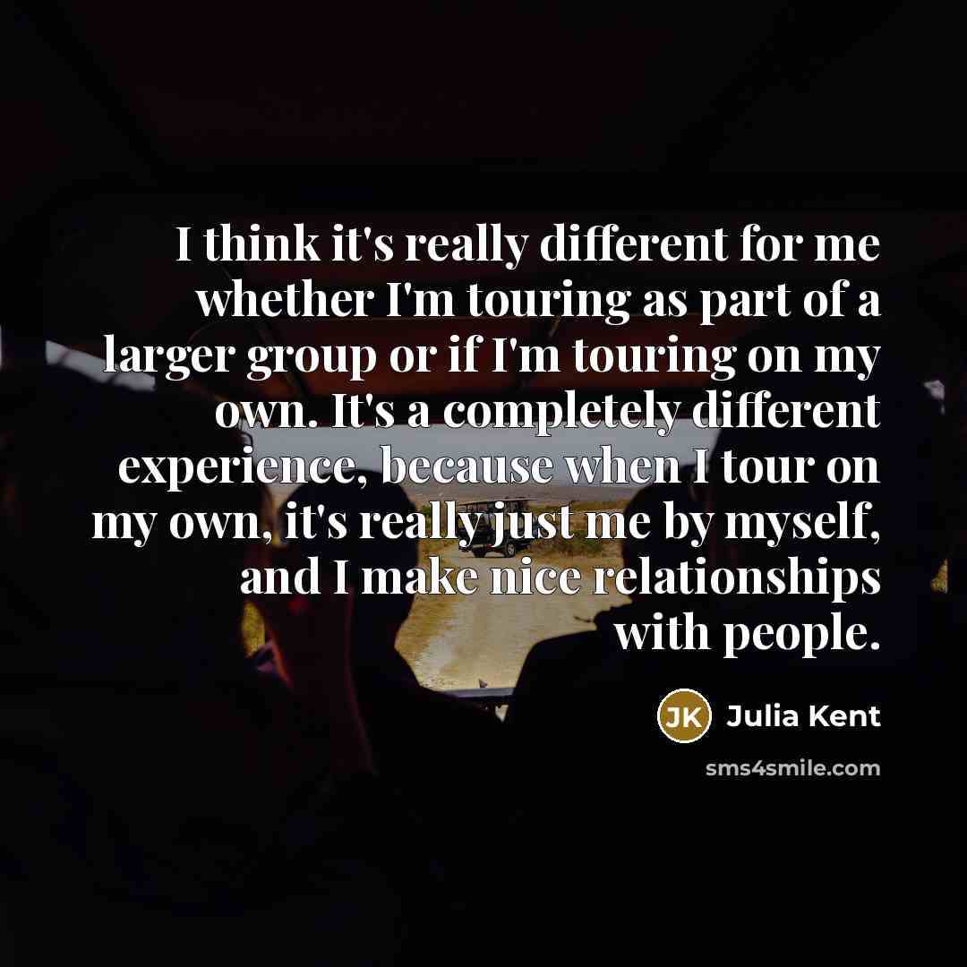 “I think it's really different for me whether I'm touring as part of a larger group or if I'm touring on my own. It's a completely different experience, because when I tour on my own, it's really just me by myself, and I make nice relationships with people.” quote by Julia Kent