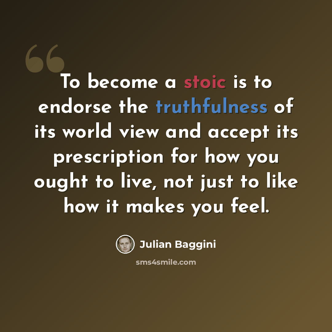 “To become a stoic is to endorse the truthfulness of its world view and accept its prescription for how you ought to live, not just to like how it makes you feel.” quote by Julian Baggini