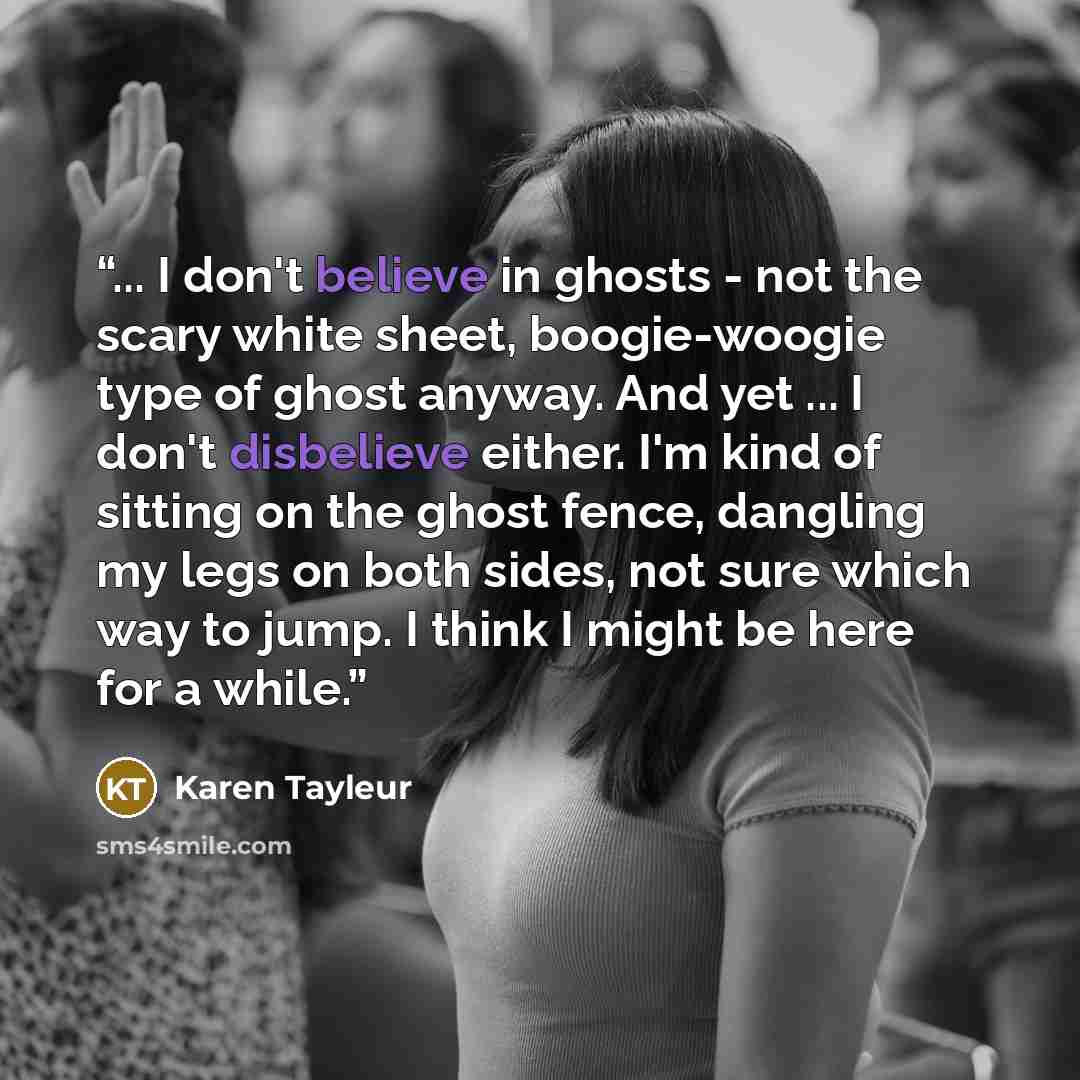 “... I don't believe in ghosts - not the scary white sheet, boogie-woogie type of ghost anyway. And yet ... I don't disbelieve either. I'm kind of sitting on the ghost fence, dangling my legs on both sides, not sure which way to jump. I think I might be here for a while.” quote by Karen Tayleur