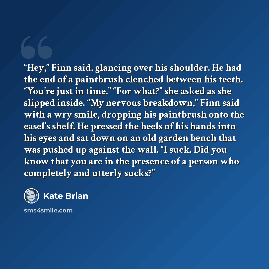 “Hey,” Finn said, glancing over his shoulder. He had the end of a paintbrush clenched between his teeth. “You’re just in time.” “For what?” she asked as she slipped inside. “My nervous breakdown,” Finn said with a wry smile, dropping his paintbrush onto the easel’s shelf. He pressed the heels of…” quote by Kate Brian