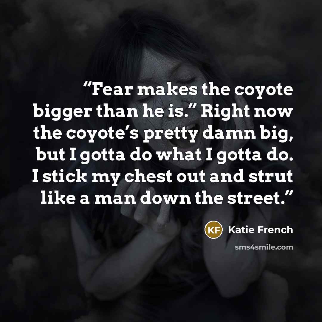 “Fear makes the coyote bigger than he is.” Right now the coyote’s pretty damn big, but I gotta do what I gotta do. I stick my chest out and strut like a man down the street.” quote by Katie French