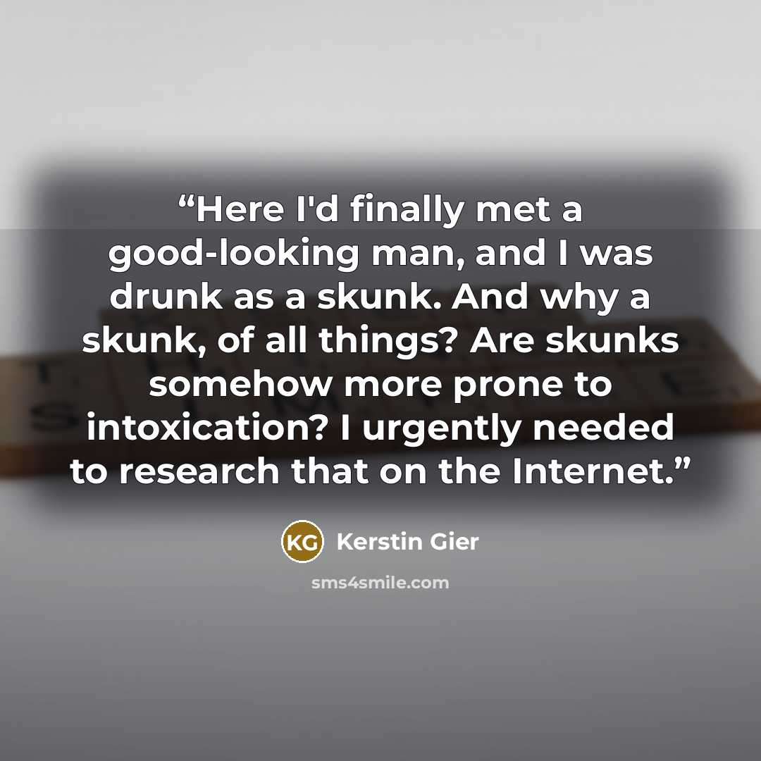 “Here I'd finally met a good-looking man, and I was drunk as a skunk. And why a skunk, of all things? Are skunks somehow more prone to intoxication? I urgently needed to research that on the Internet.” quote by Kerstin Gier
