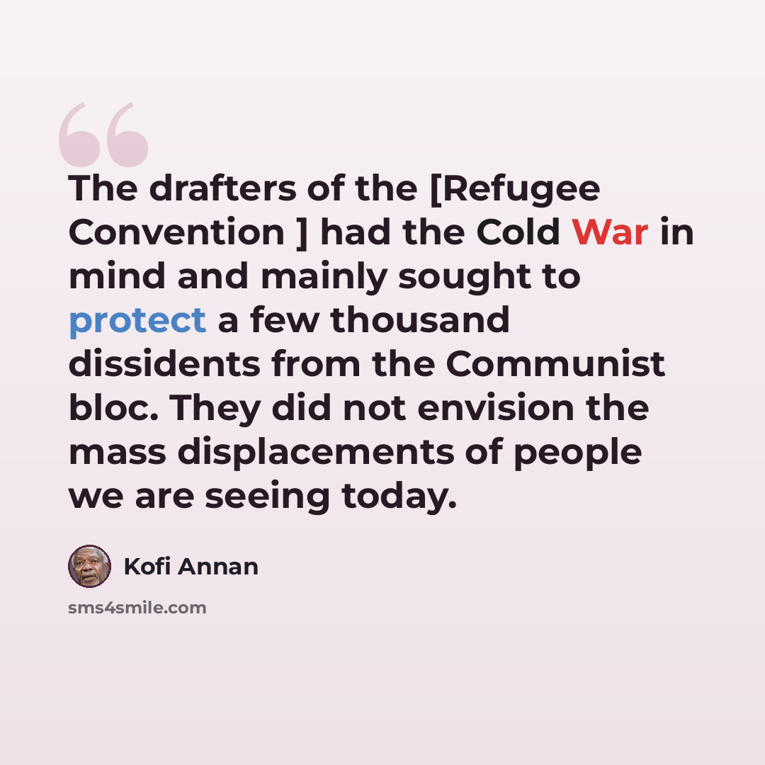 “The drafters of the [Refugee Convention ] had the Cold War in mind and mainly sought to protect a few thousand dissidents from the Communist bloc. They did not envision the mass displacements of people we are seeing today.” quote by Kofi Annan