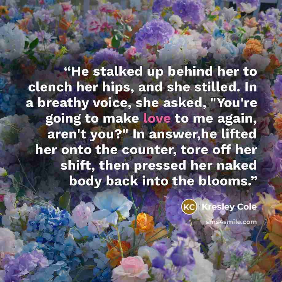“He stalked up behind her to clench her hips, and she stilled. In a breathy voice, she asked, "You're going to make love to me again, aren't you?" In answer,he lifted her onto the counter, tore off her shift, then pressed her naked body back into the blooms.” quote by Kresley Cole