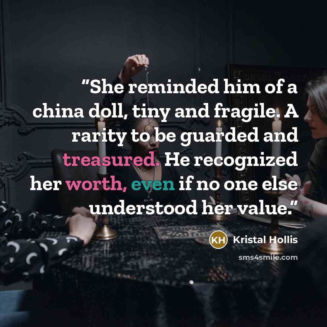 “She reminded him of a china doll, tiny and fragile. A rarity to be guarded and treasured. He recognized her worth, even if no one else understood her value.” quote by Kristal Hollis