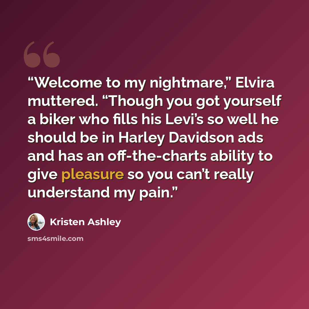 “Welcome to my nightmare,” Elvira muttered. “Though you got yourself a biker who fills his Levi’s so well he should be in Harley Davidson ads and has an off-the-charts ability to give pleasure so you can’t really understand my pain.” quote by Kristen Ashley
