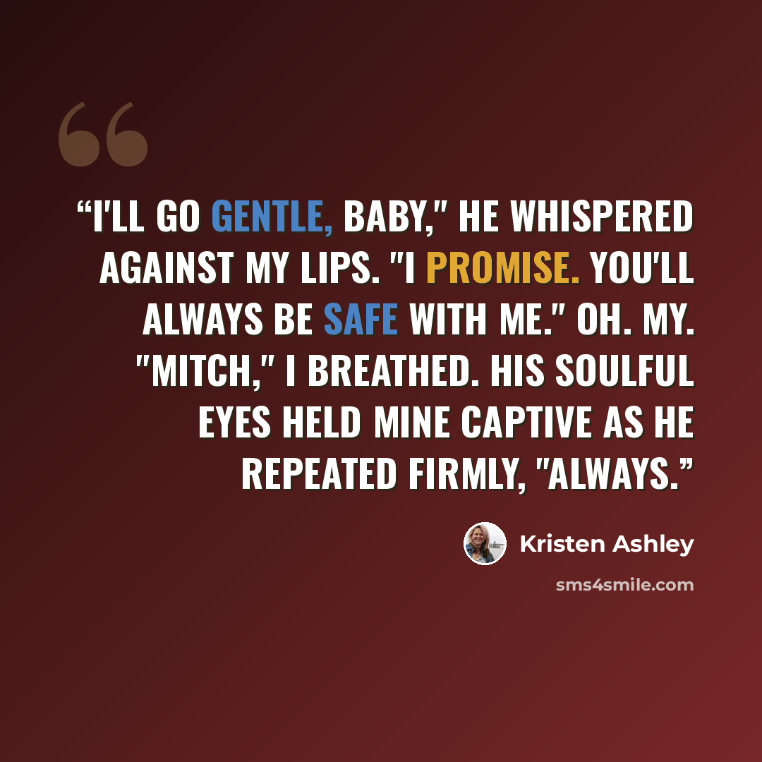“I'll go gentle, baby," he whispered against my lips. "I promise. You'll always be safe with me." Oh. My. "Mitch," I breathed. His soulful eyes held mine captive as he repeated firmly, "Always.” quote by Kristen Ashley