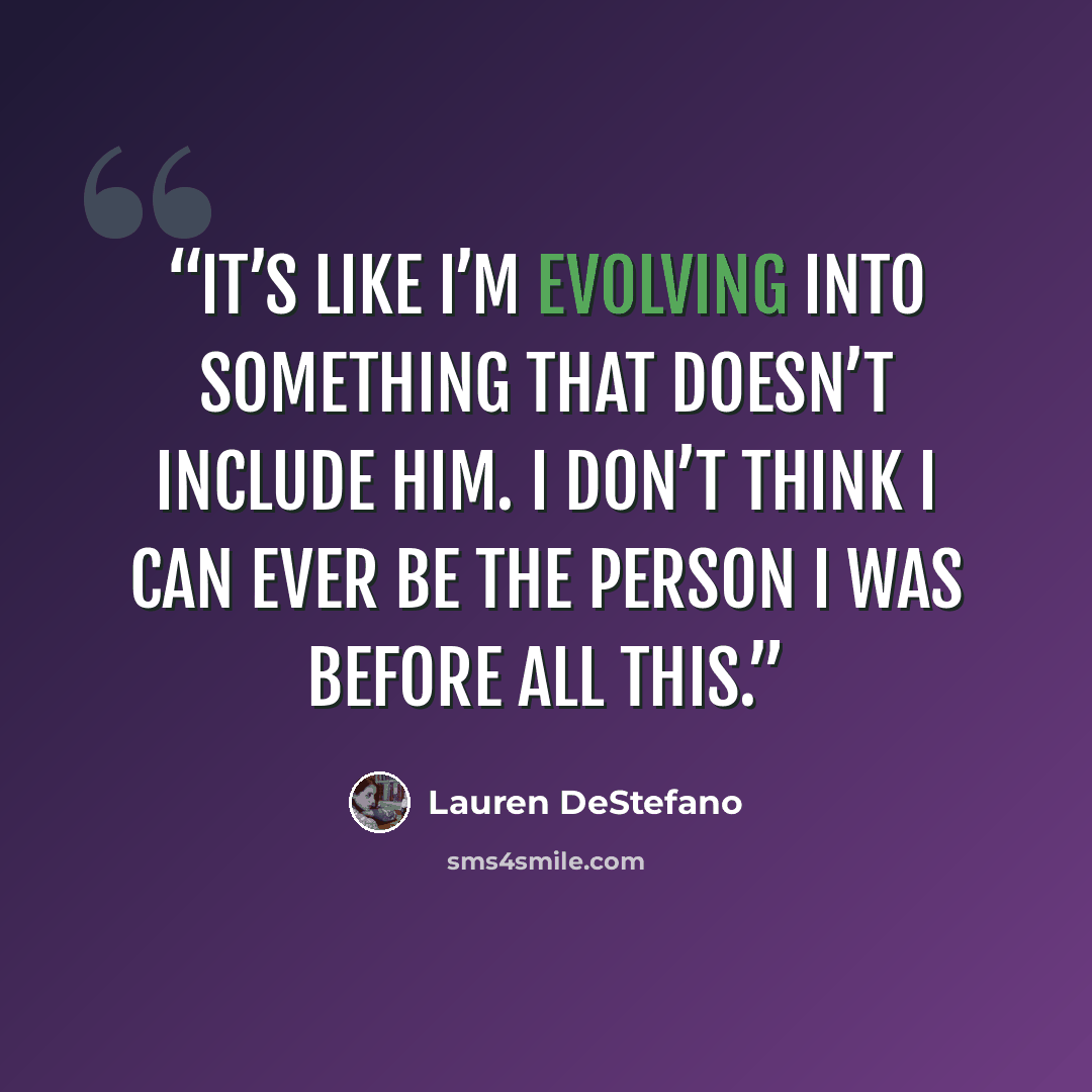 “It’s like I’m evolving into something that doesn’t include him. I don’t think I can ever be the person I was before all this.” quote by Lauren DeStefano