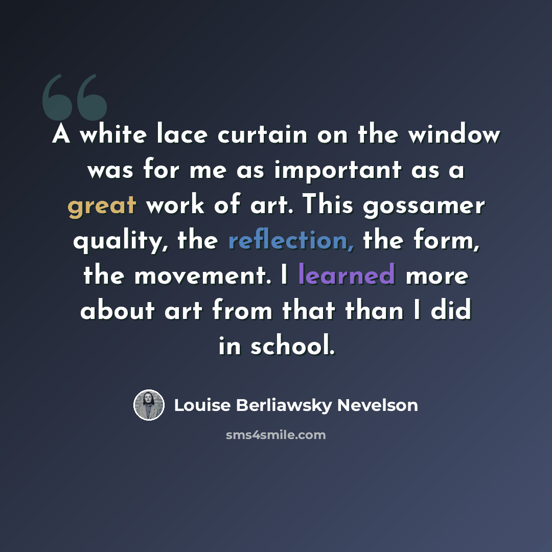 “A white lace curtain on the window was for me as important as a great work of art. This gossamer quality, the reflection, the form, the movement. I learned more about art from that than I did in school.” quote by Louise Berliawsky Nevelson