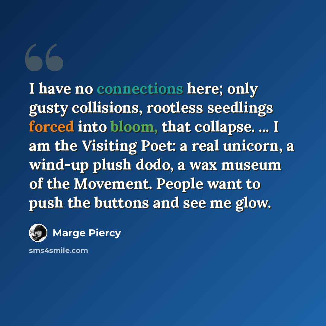 “I have no connections here; only gusty collisions, rootless seedlings forced into bloom, that collapse. ... I am the Visiting Poet: a real unicorn, a wind-up plush dodo, a wax museum of the Movement. People want to push the buttons and see me glow.” quote by Marge Piercy