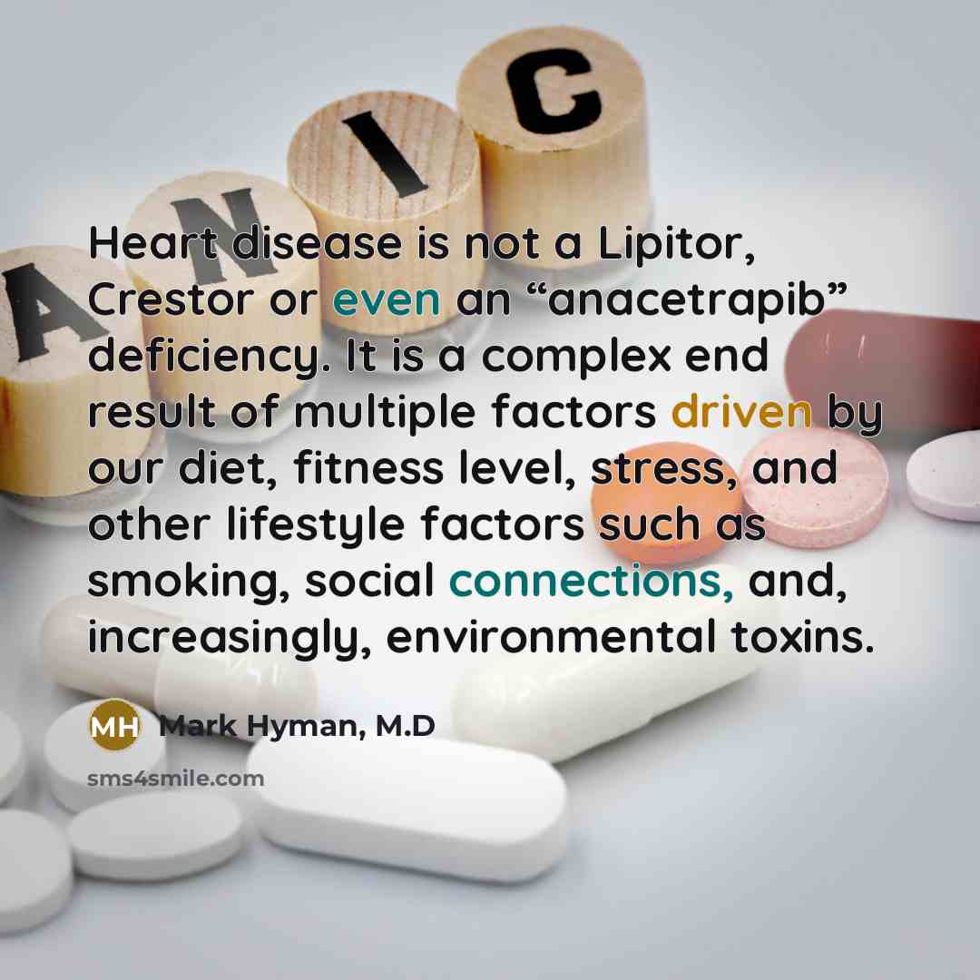 “Heart disease is not a Lipitor, Crestor or even an “anacetrapib” deficiency. It is a complex end result of multiple factors driven by our diet, fitness level, stress, and other lifestyle factors such as smoking, social connections, and, increasingly, environmental toxins.” quote by Mark Hyman, M.D