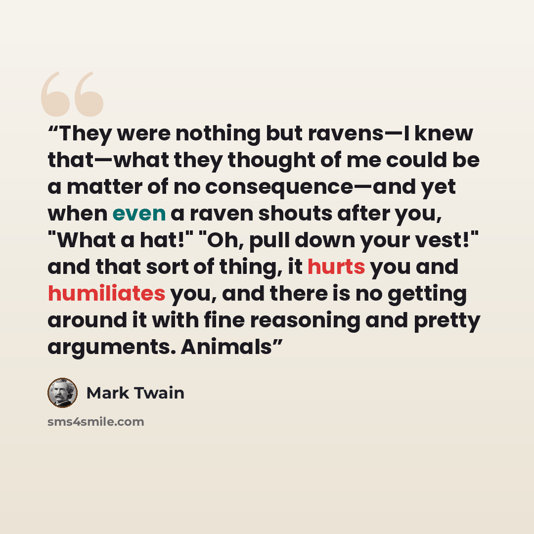 “They were nothing but ravens—I knew that—what they thought of me could be a matter of no consequence—and yet when even a raven shouts after you, "What a hat!" "Oh, pull down your vest!" and that sort of thing, it hurts you and humiliates you, and there is no getting around it with fine reasoning…” quote by Mark Twain