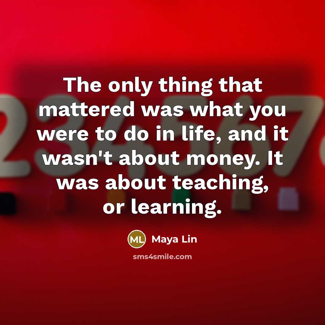 “The only thing that mattered was what you were to do in life, and it wasn't about money. It was about teaching, or learning.” quote by Maya Lin
