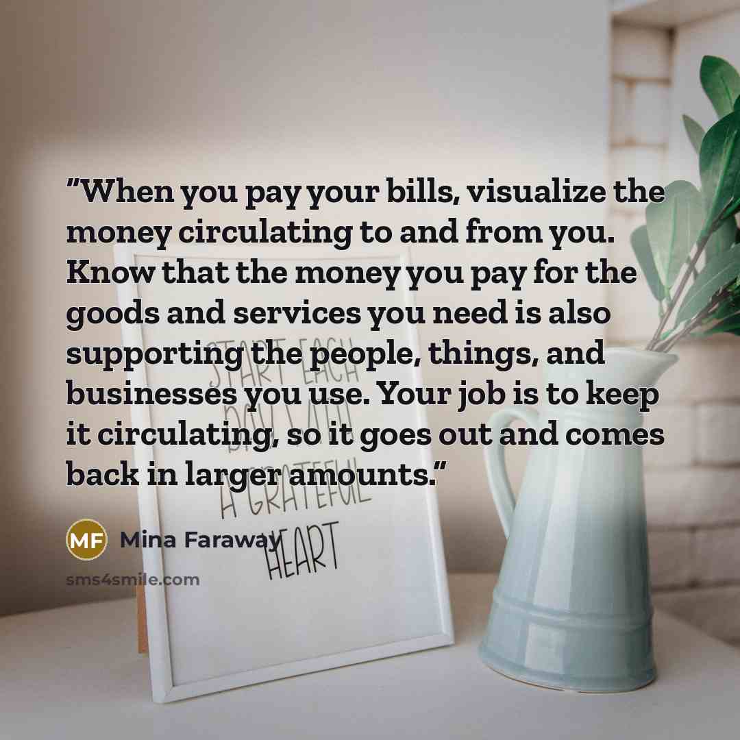 “When you pay your bills, visualize the money circulating to and from you. Know that the money you pay for the goods and services you need is also supporting the people, things, and businesses you use. Your job is to keep it circulating, so it goes out and comes back in larger amounts.” quote by Mina Faraway