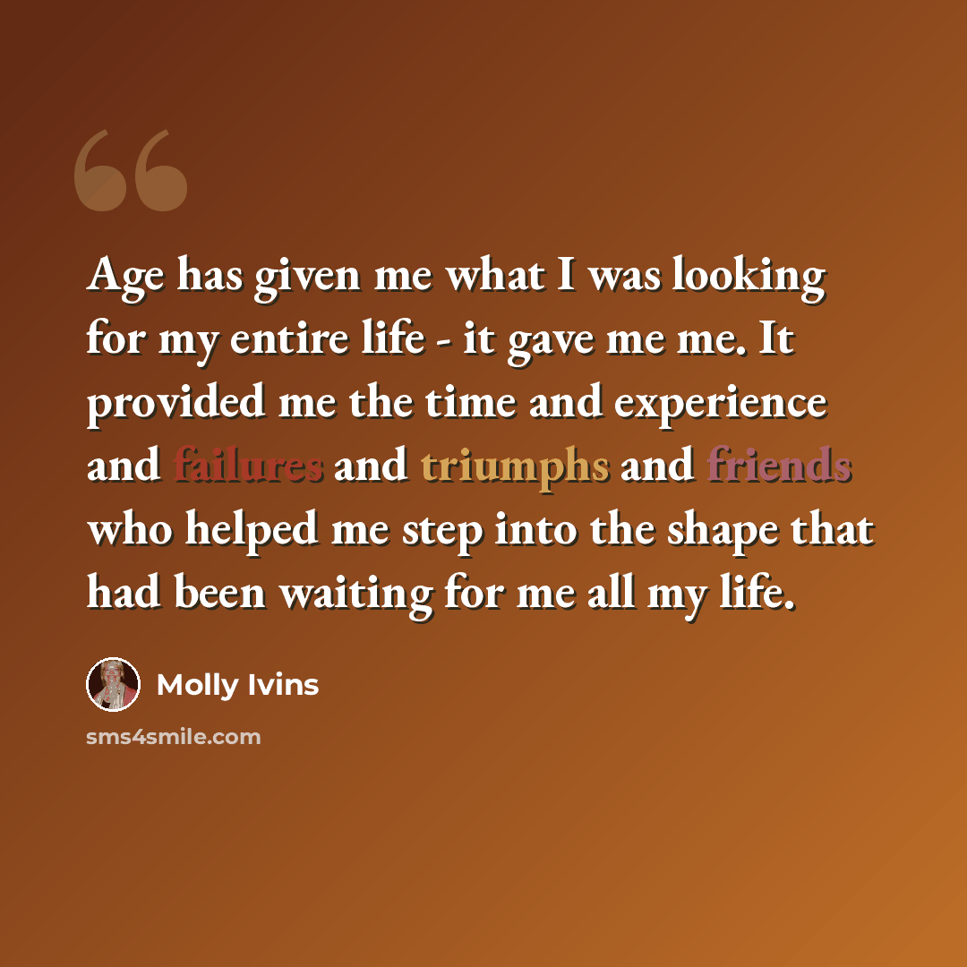 “Age has given me what I was looking for my entire life - it gave me me. It provided me the time and experience and failures and triumphs and friends who helped me step into the shape that had been waiting for me all my life.” quote by Molly Ivins