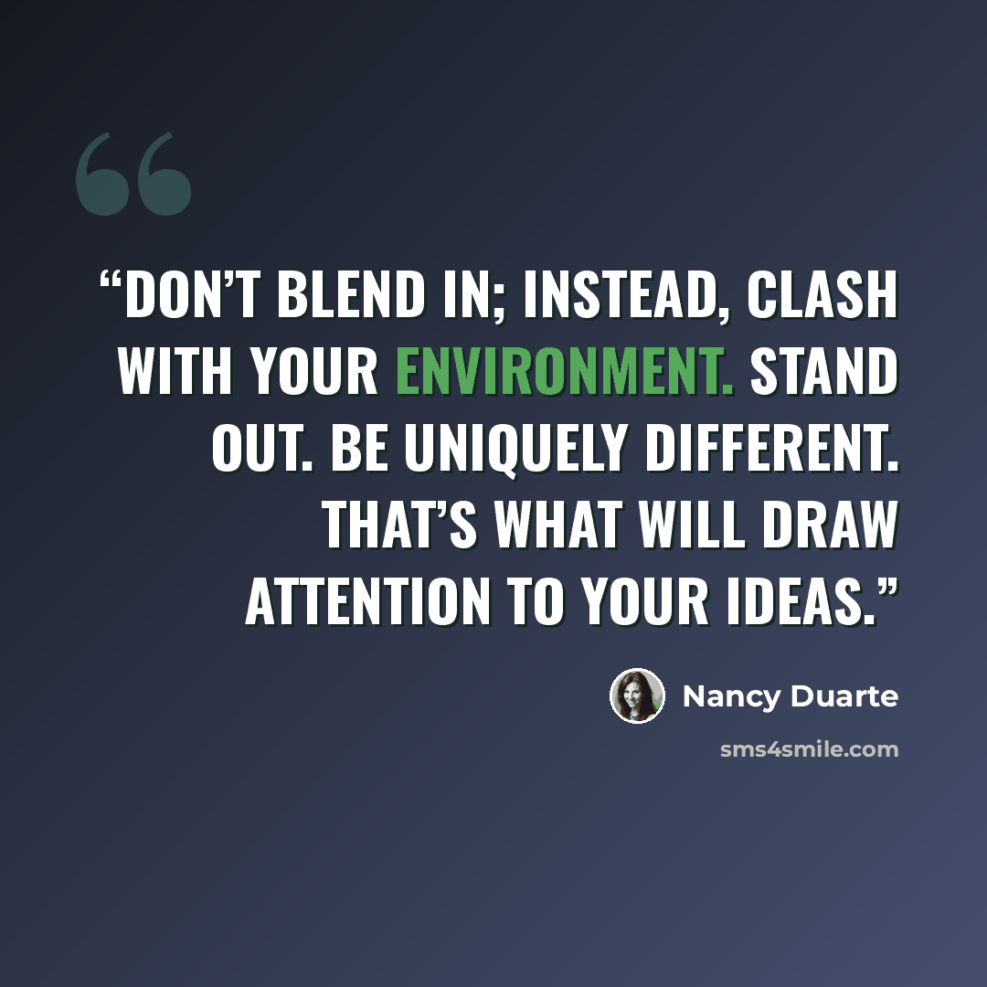 “Don’t blend in; instead, clash with your environment. Stand out. Be uniquely different. That’s what will draw attention to your ideas.” quote by Nancy Duarte