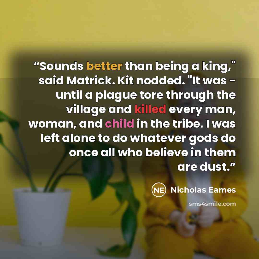 “Sounds better than being a king," said Matrick. Kit nodded. "It was - until a plague tore through the village and killed every man, woman, and child in the tribe. I was left alone to do whatever gods do once all who believe in them are dust.” quote by Nicholas Eames