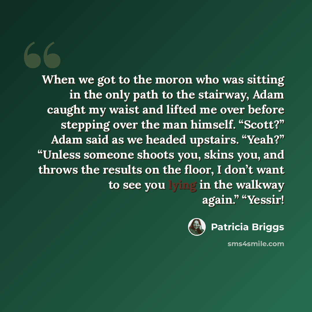 “When we got to the moron who was sitting in the only path to the stairway, Adam caught my waist and lifted me over before stepping over the man himself. “Scott?” Adam said as we headed upstairs. “Yeah?” “Unless someone shoots you, skins you, and throws the results on the floor, I don’t want to see…” quote by Patricia Briggs