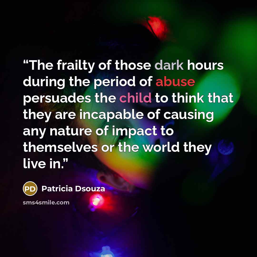 “The frailty of those dark hours during the period of abuse persuades the child to think that they are incapable of causing any nature of impact to themselves or the world they live in.” quote by Patricia Dsouza
