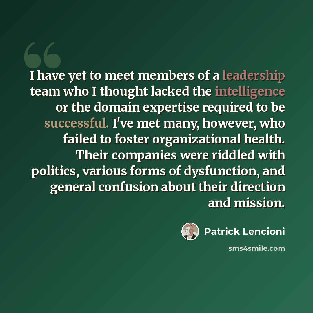 “I have yet to meet members of a leadership team who I thought lacked the intelligence or the domain expertise required to be successful. I've met many, however, who failed to foster organizational health. Their companies were riddled with politics, various forms of dysfunction, and general…” quote by Patrick Lencioni