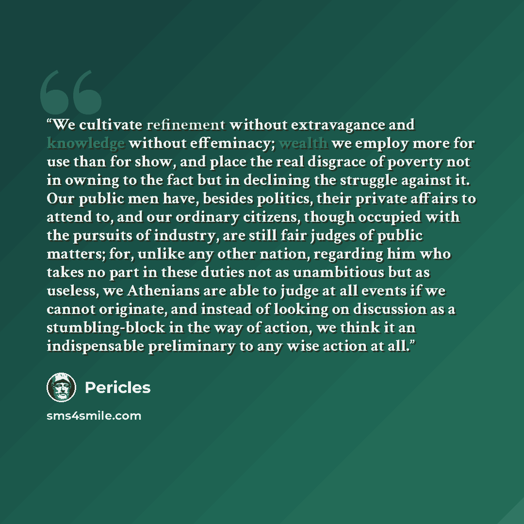 “We cultivate refinement without extravagance and knowledge without effeminacy; wealth we employ more for use than for show, and place the real disgrace of poverty not in owning to the fact but in declining the struggle against it. Our public men have, besides politics, their private affairs to…” quote by Pericles