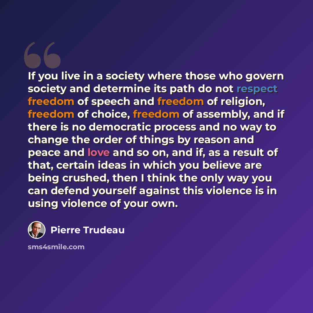 “If you live in a society where those who govern society and determine its path do not respect freedom of speech and freedom of religion, freedom of choice, freedom of assembly, and if there is no democratic process and no way to change the order of things by reason and peace and love and so on…” quote by Pierre Trudeau