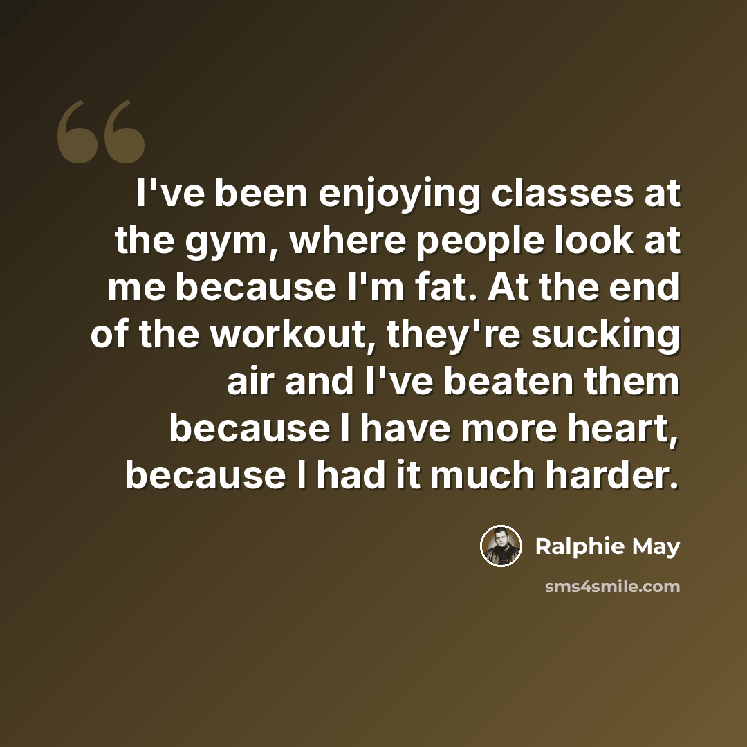 “I've been enjoying classes at the gym, where people look at me because I'm fat. At the end of the workout, they're sucking air and I've beaten them because I have more heart, because I had it much harder.” quote by Ralphie May