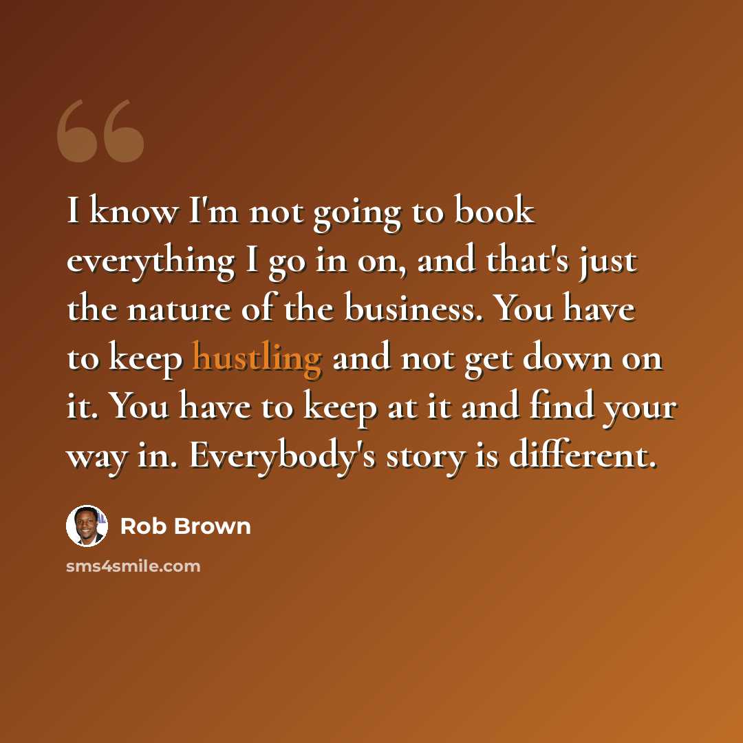 “I know I'm not going to book everything I go in on, and that's just the nature of the business. You have to keep hustling and not get down on it. You have to keep at it and find your way in. Everybody's story is different.” quote by Rob Brown