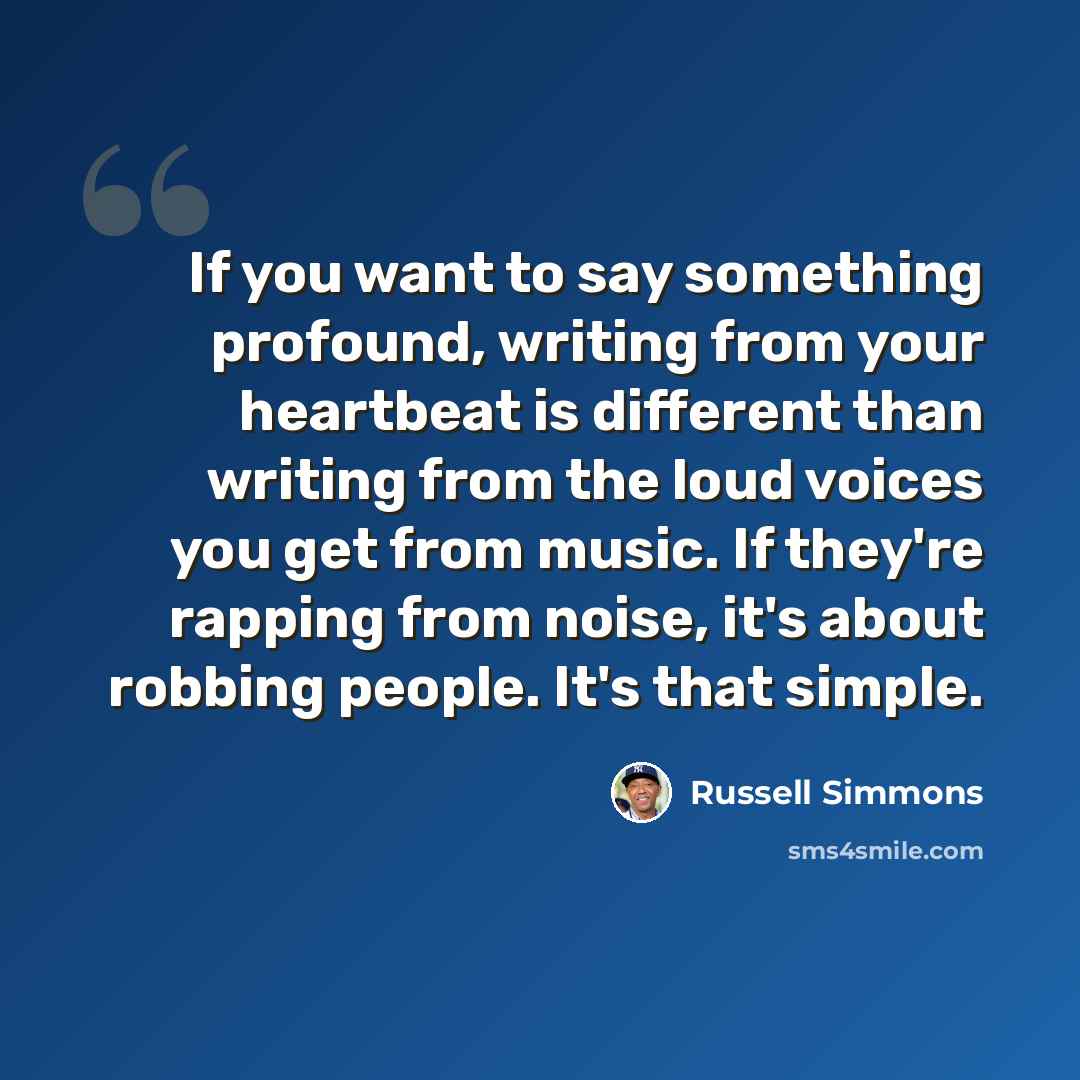 “If you want to say something profound, writing from your heartbeat is different than writing from the loud voices you get from music. If they're rapping from noise, it's about robbing people. It's that simple.” quote by Russell Simmons